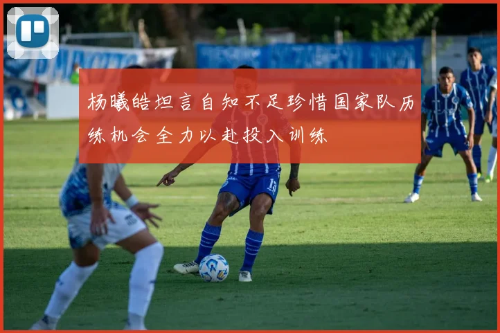 杨曦皓坦言自知不足珍惜国家队历练机会全力以赴投入训练