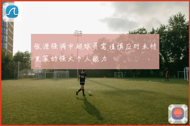 张源强调中超球员需谨慎应对米特里策的强大个人能力