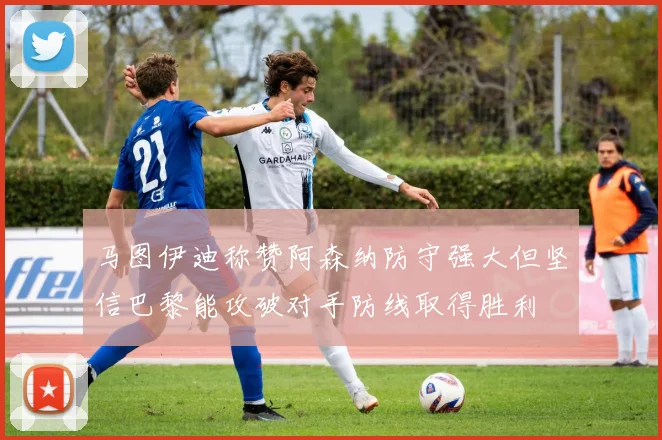 马图伊迪称赞阿森纳防守强大但坚信巴黎能攻破对手防线取得胜利