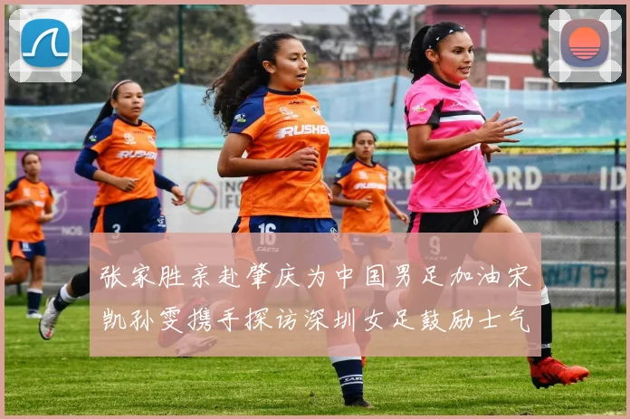 张家胜亲赴肇庆为中国男足加油宋凯孙雯携手探访深圳女足鼓励士气