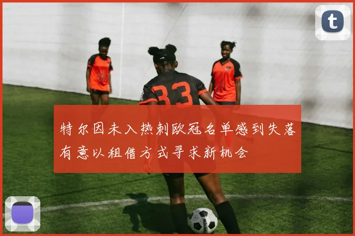 特尔因未入热刺欧冠名单感到失落有意以租借方式寻求新机会