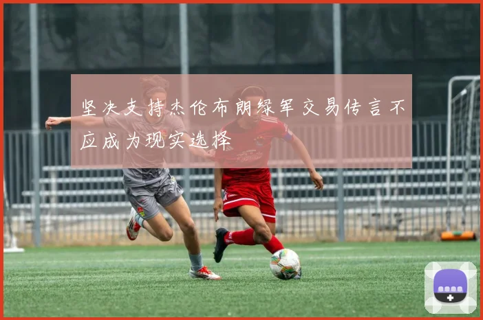 坚决支持杰伦布朗绿军交易传言不应成为现实选择