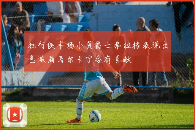 独行侠半场小负爵士弗拉格表现出色浓眉马尔卡宁各有贡献