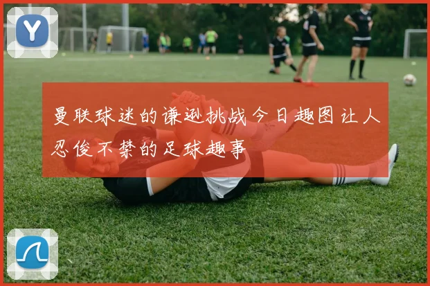 曼联球迷的谦逊挑战今日趣图让人忍俊不禁的足球趣事