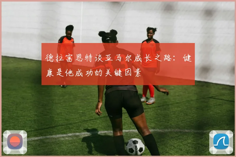 德拉富恩特谈亚马尔成长之路：健康是他成功的关键因素