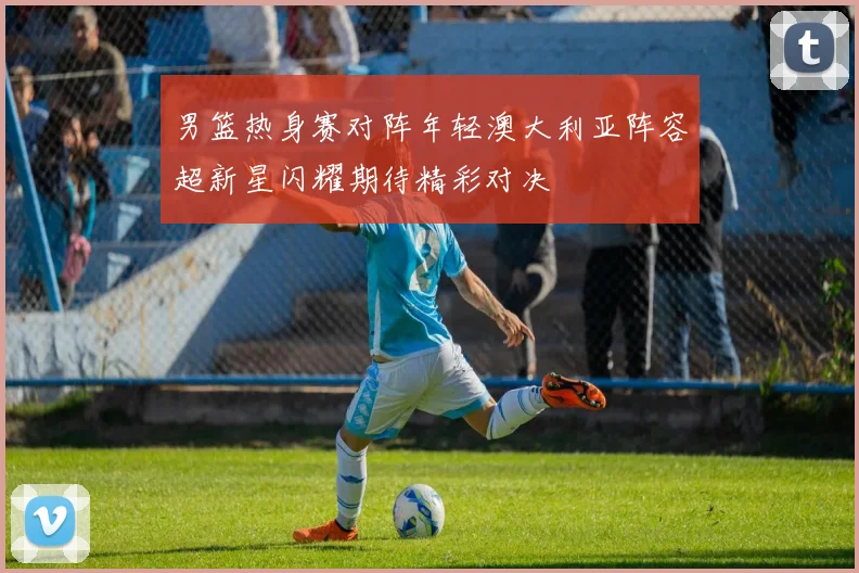 男篮热身赛对阵年轻澳大利亚阵容超新星闪耀期待精彩对决