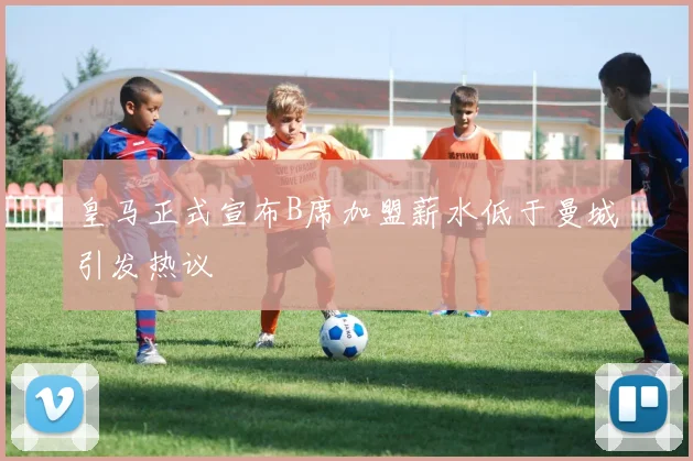 皇马正式宣布B席加盟薪水低于曼城引发热议