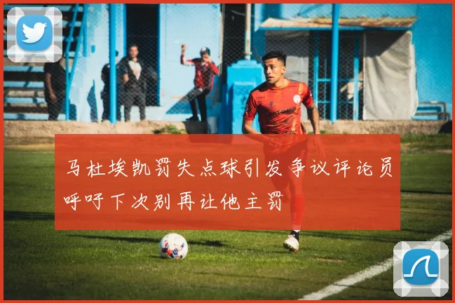 马杜埃凯罚失点球引发争议评论员呼吁下次别再让他主罚
