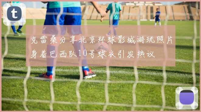克雷桑分享北京环球影城游玩照片身着巴西队10号球衣引发热议