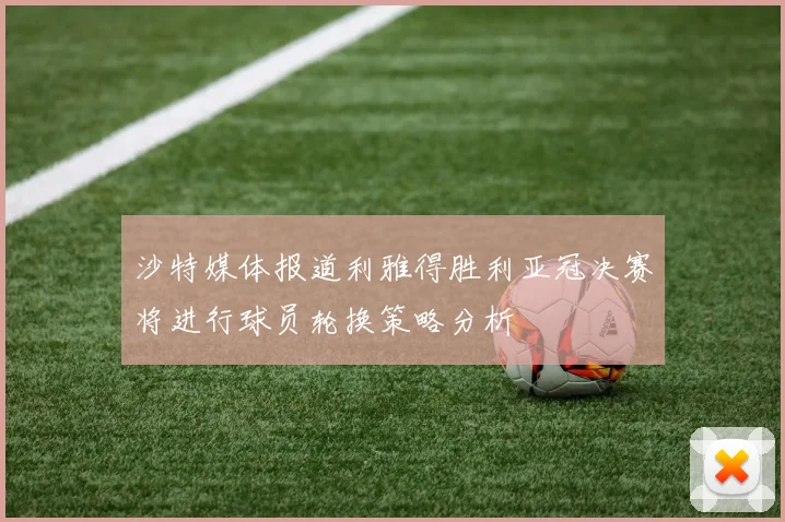 沙特媒体报道利雅得胜利亚冠决赛将进行球员轮换策略分析