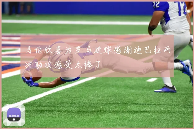 马伦欣喜为罗马进球感谢迪巴拉两次助攻感受太棒了