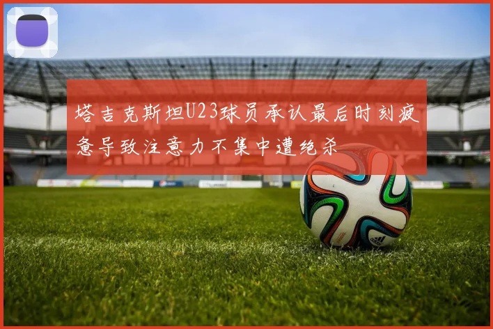 塔吉克斯坦U23球员承认最后时刻疲惫导致注意力不集中遭绝杀