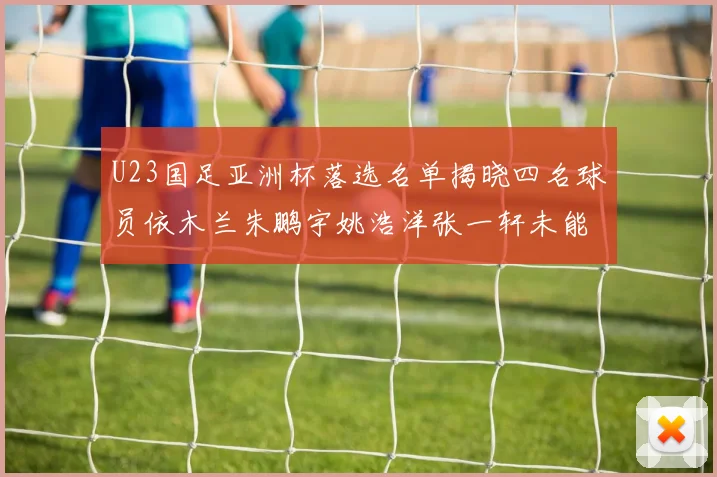 U23国足亚洲杯落选名单揭晓四名球员依木兰朱鹏宇姚浩洋张一轩未能入选