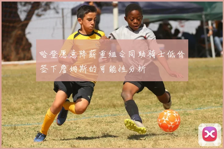 哈登愿意降薪重组合同助骑士低价签下詹姆斯的可能性分析