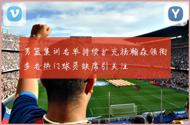 男篮集训名单持续扩充杨瀚森领衔多名热门球员缺席引关注