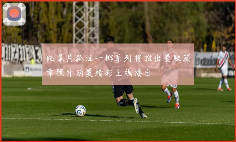 纪录片孤注一掷系列将推出曼联篇章预计明夏精彩上线播出