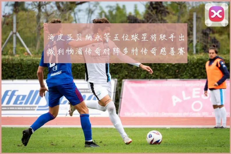 海皮亚贝纳永等五位球星将联手出战利物浦传奇对阵多特传奇慈善赛