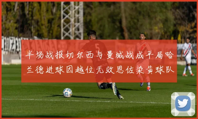 半场战报切尔西与曼城战成平局哈兰德进球因越位无效恩佐染黄球队表现低迷