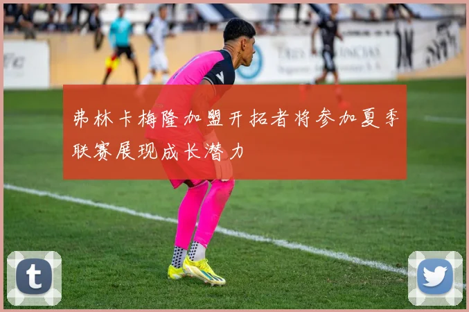 弗林卡梅隆加盟开拓者将参加夏季联赛展现成长潜力