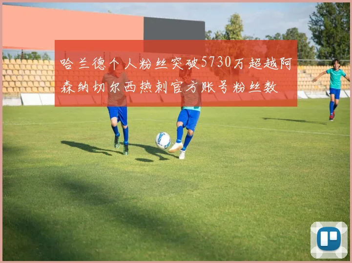 哈兰德个人粉丝突破5730万超越阿森纳切尔西热刺官方账号粉丝数