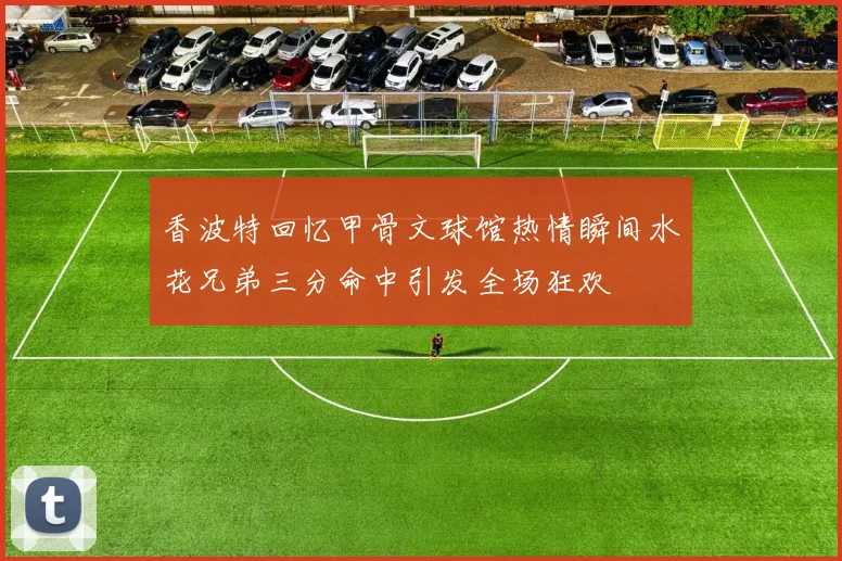 香波特回忆甲骨文球馆热情瞬间水花兄弟三分命中引发全场狂欢