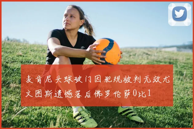 麦肯尼头球破门因犯规被判无效尤文图斯遗憾落后佛罗伦萨0比1