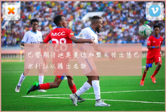 巴黎期待迪奥曼德加盟或将出售巴尔科拉以腾出名额